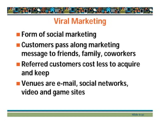 Viral Marketing
 Form of social marketing
 Customers pass along marketing
message to friends, family, coworkers
 Referred customers cost less to acquire
and keep
 Venues are e-mail, social networks,
video and game sites
Slide 6-31
 