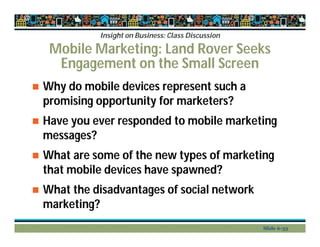 Insight on Business: Class Discussion
Mobile Marketing: Land Rover Seeks
Engagement on the Small Screen
 Why do mobile devices represent such a
promising opportunity for marketers?
 Have you ever responded to mobile marketing
messages?
 What are some of the new types of marketing
that mobile devices have spawned?
 What the disadvantages of social network
marketing?
Slide 6-33
 