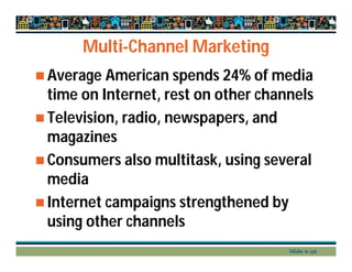 Multi-Channel Marketing
 Average American spends 24% of media
time on Internet, rest on other channels
 Television, radio, newspapers, and
magazines
 Consumers also multitask, using several
media
 Internet campaigns strengthened by
using other channels
Slide 6-36
 