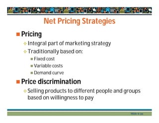 Net Pricing Strategies
 Pricing
Integral part of marketing strategy
Traditionally based on:
 Fixed cost
 Variable costs
 Demand curve
 Price discrimination
Selling products to different people and groups
based on willingness to pay
Slide 6-39
 