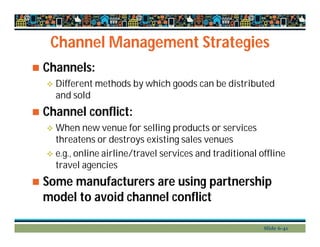 Channel Management Strategies
 Channels:
 Different methods by which goods can be distributed
and sold
 Channel conflict:
 When new venue for selling products or services
threatens or destroys existing sales venues
 e.g., online airline/travel services and traditional offline
travel agencies
 Some manufacturers are using partnership
model to avoid channel conflict
Slide 6-41
 