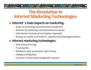 The Revolution in
Internet Marketing Technologies
 Internet’s main impacts on marketing:
 Scope of marketing communications broadened
 Richness of marketing communications increased
 Information intensity of marketplace expanded
 Always-on mobile environment expands marketing opportunities
 Internet marketing technologies:
 Web transaction logs
 Tracking files
 Databases, data warehouses, data mining
 Hadoop and Big Data
 Customer relationship management systems
Slide 6-42
 