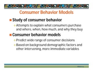 Consumer Behavior Models
 Study of consumer behavior
Attempts to explain what consumers purchase
and where, when, how much, and why they buy
 Consumer behavior models
Predict wide range of consumer decisions
Based on background demographic factors and
other intervening, more immediate variables
Slide 6-5
 