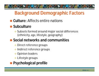 Background Demographic Factors
 Culture: Affects entire nations
 Subculture
 Subsets formed around major social differences
(ethnicity, age, lifestyle, geography)
 Social networks and communities
 Direct reference groups
 Indirect reference groups
 Opinion leaders
 Lifestyle groups
 Psychological profile
Slide 6-7
 