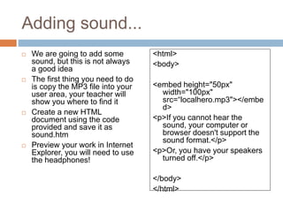 Adding sound...
 We are going to add some
sound, but this is not always
a good idea
 The first thing you need to do
is copy the MP3 file into your
user area, your teacher will
show you where to find it
 Create a new HTML
document using the code
provided and save it as
sound.htm
 Preview your work in Internet
Explorer, you will need to use
the headphones!
<html>
<body>
<embed height="50px"
width="100px"
src=“localhero.mp3"></embe
d>
<p>If you cannot hear the
sound, your computer or
browser doesn't support the
sound format.</p>
<p>Or, you have your speakers
turned off.</p>
</body>
</html>
 