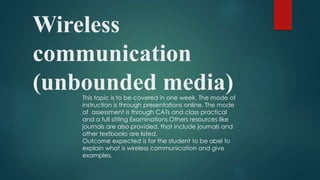 Wireless
communication
(unbounded media)This topic is to be covered in one week. The mode of
instruction is through presentations online. The mode
of assessment is through CATs and class practical
and a full sitting Examinations.Others resources like
journals are also provided, that include journals and
other textbooks are listed.
Outcome expected is for the student to be abel to
explain what is wireless communication and give
examples.
 