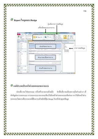 116
Report ในมุมมอง Design
องค์ประกอบในหน้าต่างออกแบบของรายงาน
ก่อนที่เราจะไปออกแบบ หรือสร้างรายงานด้วยมือ จาเป็นที่เราจะต้องทราบถึงส่วนต่าง ๆ ที่
สาคัญต่อการออกแบบ การออกแบบรายงานจะต้องไปยังหน้าต่างออกแบบเสียก่อน การไปยังหน้าต่าง
ออกแบบโดยการเลือกรายงานที่ต้องการแล้วคลิกที่ปุ่ม Design ในหน้าต่างฐานข้อมูล
ปุ่มเพิ่มรายการเขตข้อมูล
เครื่องมือออกแบบรายงาน
ส่วนหัวของรายงาน
ส่วนรายละเอียดรายงาน
ส่วนท้ายของรายงาน
รายการเขตข้อมูล
 