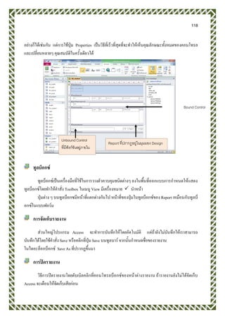 118
อย่างก็ได้เช่นกัน แต่การใช้ปุ่ม Properties เป็นวิธีที่เร็วที่สุดที่จะทาให้เห็นคุณลักษณะทั้งหมดของคอนโทรล
และเปลี่ยนหลายๆ คุณสมบัติในครั้งเดียวได้
ทูลบ็อกซ์
ทูลบ็อกซ์เป็นเครื่องมือที่ใช้ในการวางตัวควบคุมชนิดต่างๆ ลงในพื้นที่ออกแบบการกาหนดให้แสดง
ทูลบ็อกซ์โดยทาให้คาสั่ง Toolbox ในเมนู View มีเครื่องหมาย  นาหน้า
ปุ่มต่าง ๆ บนทูลบ็อกซมีหน้าที่แตกต่างกันไป หน้าที่ของปุ่มในทูลบ็อกซ์ของ Report เหมือนกับทูลบ็
อกซ์ในแบบฟอร์ม
การจัดเก็บรายงาน
ส่วนใหญ่โปรแกรม Access จะทาการบันทึกให้โดยอัตโนมัติ แต่ถ้ายังไม่บันทึกให้เราสามารถ
บันทึกได้โดยใช้คาสั่ง Save หรือคลิกที่ปุ่ม Save บนทูลบาร์ จากนั้นกาหนดชื่อของรายงาน
ในไดอะล็อกบ็อกซ์ Save As ที่ปรากฏขึ้นมา
การปิดรายงาน
วิธีการปิดรายงานโดยดับเบิลคลิกที่คอนโทรลบ็อกซ์ของหน้าต่างรายงาน ถ้ารายงานยังไม่ได้จัดเก็บ
Access จะเตือนให้จัดเก็บเสียก่อน
Report ที่ปรากฏอยู่ในมุมมอง Design
Unbound Control
ที่มีฟังก์ชันอยู่ภายใน
Bound Control
 
