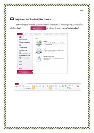 119
 การดู Report บนหน้าจอก่อนสั่งพิมพ์ (Preview)
เราสามารถจะดูหน้าตาของ Report ก่อนการพิมพ์ลงกระดาษจริงได้ โดยคลิกปุ่ม Office จากนั้นเลือก
คลิกที่ปุ่ม พิมพ์ แล้วเลือกในส่วนของ แสดงตัวอย่างก่อนพิมพ์
 