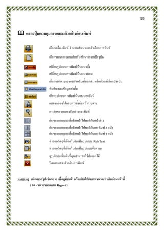 120
 แสดงปุ่มควบคุมการแสดงตัวอย่างก่อนพิมพ์
เลือกเครื่องพิมพ์ จานวนสาเนาและตัวเลือกการพิมพ์
เลือกขนาดกระดาษสาหรับส่วนรายงานปัจจุบัน
เปลี่ยนรูปแบบการพิมพ์เป็นแนวตั้ง
เปลี่ยนรูปแบบการพิมพ์เป็นแนวนอน
เลือกขนาดระยะขอบสาหรับทั้งเอกสารหรือส่วนที่เลือกปัจจุบัน
พิมพ์เฉพาะข้อมูลเท่านั้น
เลือกรูปแบบการพิมพ์เป็นแบบคอลัมน์
แสดงกล่องโต้ตอบการตั้งค่าหน้ากระดาษ
การย่อขยายแสดงตัวอย่างการพิมพ์
ย่อ/ขยายเอกสารเพื่อจัดหน้าให้พอดีกับหน้าต่าง
ย่อ/ขยายเอกสารเพื่อจัดหน้าให้พอดีกับการพิมพ์ 2 หน้า
ย่อ/ขยายเอกสารเพื่อจัดหน้าให้พอดีกับการพิมพ์ 4 หน้า
ส่งออกวัตถุที่เลือกไปยังแฟ้มรูปแบบ Rich Text
ส่งออกวัตถุที่เลือกไปยังแฟ้มรูปแบบข้อความ
ดูรูปแบบเพิ่มเติมที่คุณสามารถใช้ส่งออกได้
ปิดการแสดงตัวอย่างการพิมพ์
หมายเหตุ คลิกเมาส์รูปแว่นขยาย เพื่อดูทั้งหน้า หรือกลับไปยังภาพขนาดเท่าเดิมก่อนหน้านี้
( ลด - ขยายขนาดภาพ Report )
 