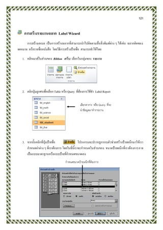 121
การสร้างรายงานฉลาก Label Wizard
การสร้างเลเบล เป็นการสร้างฉลากที่สามารถนาไปติดตามสื่อสิ่งพิมพ์ต่าง ๆ ได้เช่น ฉลากติดซอง
จดหมาย หรือรายชื่อหนังสือ โดยวิธีการสร้างป้ายชื่อ สามารถทาได้โดย
1. คลิกเมาส์ในส่วนของ Ribbon สร้าง เลือกในกลุ่มของ รายงาน
2. คลิกปุ่มลูกศรเพื่อเลือก Table หรือ Query ที่ต้องการใช้ทา Label Report
3. จากนั้นคลิกที่ปุ่มป้ายชื่อ โปรแกรมจะปรากฏกรอบตัวช่วยสร้างป้ายผนึกมาให้เรา
กาหนดค่าต่าง ๆ ที่เราต้องการ โดยในที่นี้เราจะกาหนดในส่วนของ ขนาดป้ายผนึกที่เราต้องการอาจ
เป็นแบบมาตรฐานหรือแบบป้ายที่กาหนดขนาดเอง
เลือกตาราง หรือ Query ที่จะ
นาข้อมูลมาทารายงาน
กาหนดขนาดป้ายผนึกที่ต้องการ
 