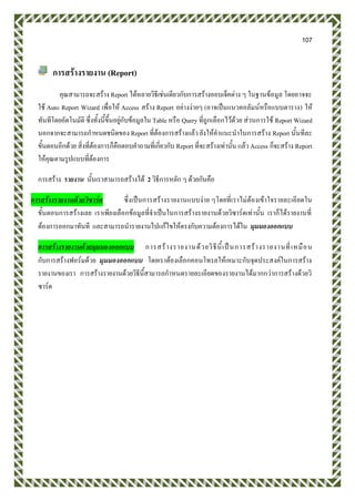107
การสร้างรายงาน (Report)
คุณสามารถจะสร้าง Report ได้หลายวิธีเช่นเดียวกับการสร้างออบเจ็คต่าง ๆ ในฐานข้อมูล โดยอาจจะ
ใช้ Auto Report Wizard เพื่อให้ Access สร้าง Report อย่างง่ายๆ (อาจเป็นแนวคอลัมน์หรือแบบตาราง) ให้
ทันทีโดยอัตโนมัติ ซึ่งทั้งนี้ขึ้นอยู่กับข้อมูลใน Table หรือ Query ที่ถูกเลือกไว้ด้วย ส่วนการใช้ Report Wizard
นอกจากจะสามารถกาหนดชนิดของ Report ที่ต้องการสร้างแล้ว ยังให้คาแนะนาในการสร้าง Report นั้นทีละ
ขั้นตอนอีกด้วย สิ่งที่ต้องการก็คือตอบคาถามที่เกี่ยวกับ Report ที่จะสร้างเท่านั้น แล้ว Access ก็จะสร้าง Report
ให้คุณตามรูปแบบที่ต้องการ
การสร้าง รายงาน นั้นเราสามารถสร้างได้ 2 วิธีการหลัก ๆ ด้วยกันคือ
การสร้างรายงานด้วยวิซาร์ด ซึ่งเป็นการสร้างรายงานแบบง่าย ๆโดยที่เราไม่ต้องเข้าใจรายละเอียดใน
ขั้นตอนการสร้างเลย เราเพียงเลือกข้อมูลที่จาเป็นในการสร้างรายงานด้วยวิซาร์ดเท่านั้น เราก็ได้รายงานที่
ต้องการออกมาทันที และสามารถนารายงานไปแก้ไขให้ตรงกับความต้องการได้ใน มุมมองออกแบบ
การสร้างรายงานด้วยมุมมองออกแบบ การสร้างรายงานด้วยวิธีนี้เป็นการสร้างรายงานที่เหมือน
กับการสร้างฟอร์มด้วย มุมมองออกแบบ โดยเราต้องเลือกคอนโทรลให้เหมาะกับจุดประสงค์ในการสร้าง
รายงานของเรา การสร้างรายงานด้วยวิธีนี้สามารถกาหนดรายละเอียดของรายงานได้มากกว่าการสร้างด้วยวิ
ซาร์ด
 