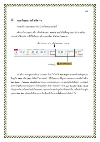 108
การสร้างรายงานด้วยวิซาร์ด
ในการสร้างรายงานสามารถทาได้โดยขั้นตอนดังต่อไปนี้
คลิกเมาส์ใน Ribbon สร้าง เลือกในส่วนของ รายงาน จากนั้นให้เลือกรูปแบบว่าต้องการสร้าง
รายงานด้วยวิธีการใด ในที่นี้ให้เลือกการสร้างรายงานด้วย ตัวช่วยสร้างรายงาน
การสร้างรายงานรูปแบบง่าย ๆ ใน Access นั้นทาได้โดยใช้ Auto Report Wizard ซึ่งจะจัดรูปแบบ
ข้อมูลใน Table หรือ Query ที่เลือกไว้อย่างรวดเร็ว ให้เป็นรายงานที่มีรูปแบบสวยงาม รายงานที่สร้างด้วย
Auto Report : Columnar wizard (ข้อมูลในแต่ละระเบียนจะถูกแสดงในแนวตรงโดยอัตโนมัติ) จะแสดงแต่
ละเขตข้อมูลในแต่ละระเบียนเรียงกันเป็นบรรทัดๆ ส่วนรายงานที่สร้างด้วย Auto Report : Tabular wizard
(ข้อมูลในแต่ละระเบียนจะเรียงกันในแบบตาราง) และแต่ละเขตข้อมูลเรียงเป็นคอลัมน์ๆ เหมือนที่ปรากฏใน
มุมมอง Data sheet หลังจากที่สร้างรายงาน เรียบร้อยแล้วก็สามารถตั้งชื่อและเก็บบันทึกไว้ได้
เลือก Ribbon สร้าง เลือกในส่วนของ รายงาน
คลิกเลือกปุ่ม
 