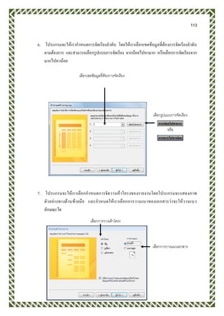 113
6. โปรแกรมจะให้เรากาหนดการจัดเรียงลาดับ โดยให้เราเลือกเขตข้อมูลที่ต้องการจัดเรียงลาดับ
ตามต้องการ และสามารถเลือกรูปแบบการจัดเรียง จากน้อยไปหามาก หรือเลือกการจัดเรียงจาก
มากไปหาน้อย
7. โปรแกรมจะให้เราเลือกกาหนดการจัดวางเค้าโครงของรายงานโดยโปรแกรมจะแสดงภาพ
ตัวอย่างทางด้านซ้ายมือ และกาหนดให้เราเลือกการวางแนวของเอกสารว่าจะให้วางแนว
ลักษณะใด
เลือกเขตข้อมูลที่ต้องการจัดเรียง
เลือกรูปแบบการจัดเรียง
หรือ
เลือกการวางเค้าโครง
เลือกการวางแนวเอกสาร
 