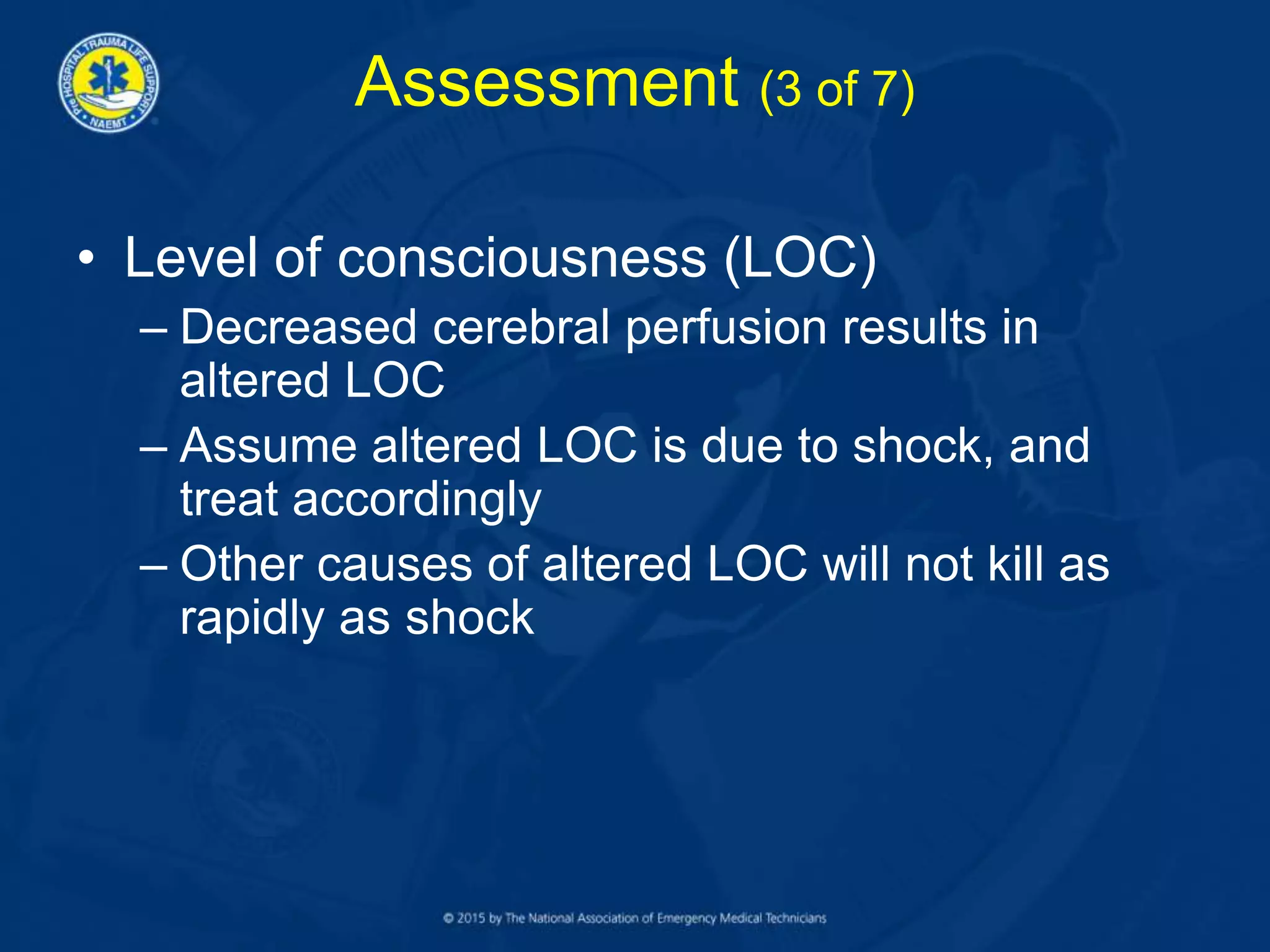 Assessment (3 of 7)
• Level of consciousness (LOC)
– Decreased cerebral perfusion results in
altered LOC
– Assume altered LOC is due to shock, and
treat accordingly
– Other causes of altered LOC will not kill as
rapidly as shock
 