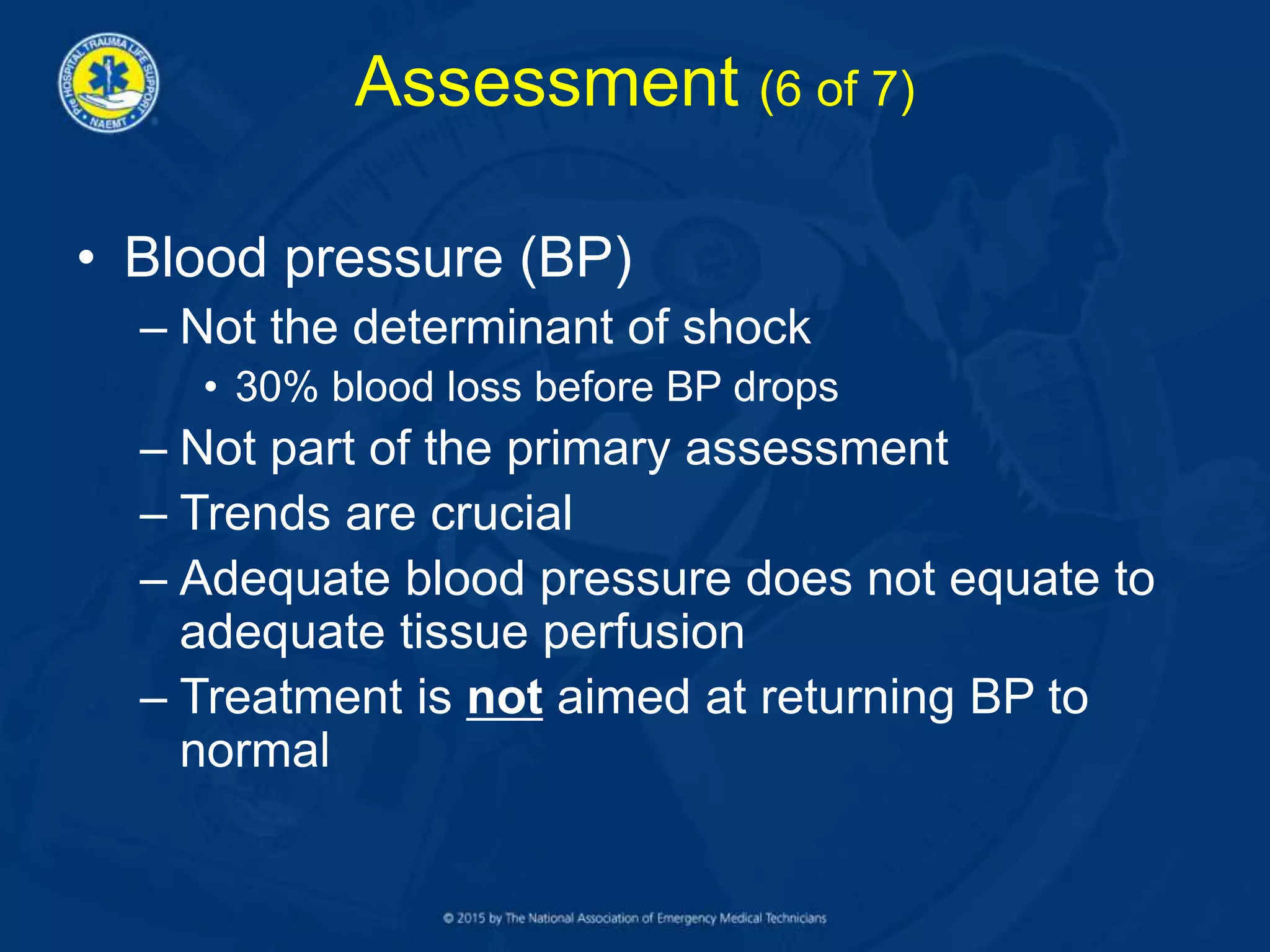 Assessment (6 of 7)
• Blood pressure (BP)
– Not the determinant of shock
• 30% blood loss before BP drops
– Not part of the primary assessment
– Trends are crucial
– Adequate blood pressure does not equate to
adequate tissue perfusion
– Treatment is not aimed at returning BP to
normal
 