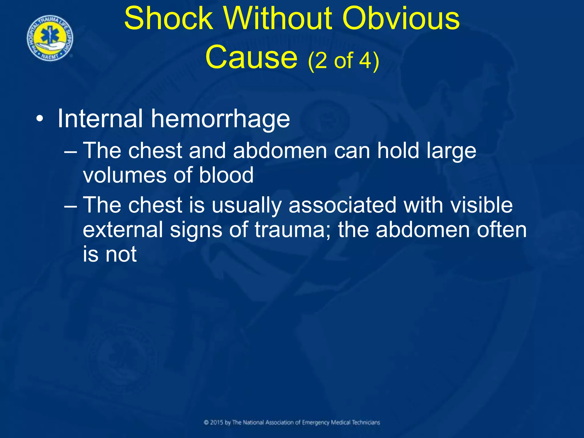 • Internal hemorrhage
– The chest and abdomen can hold large
volumes of blood
– The chest is usually associated with visible
external signs of trauma; the abdomen often
is not
Shock Without Obvious
Cause (2 of 4)
 
