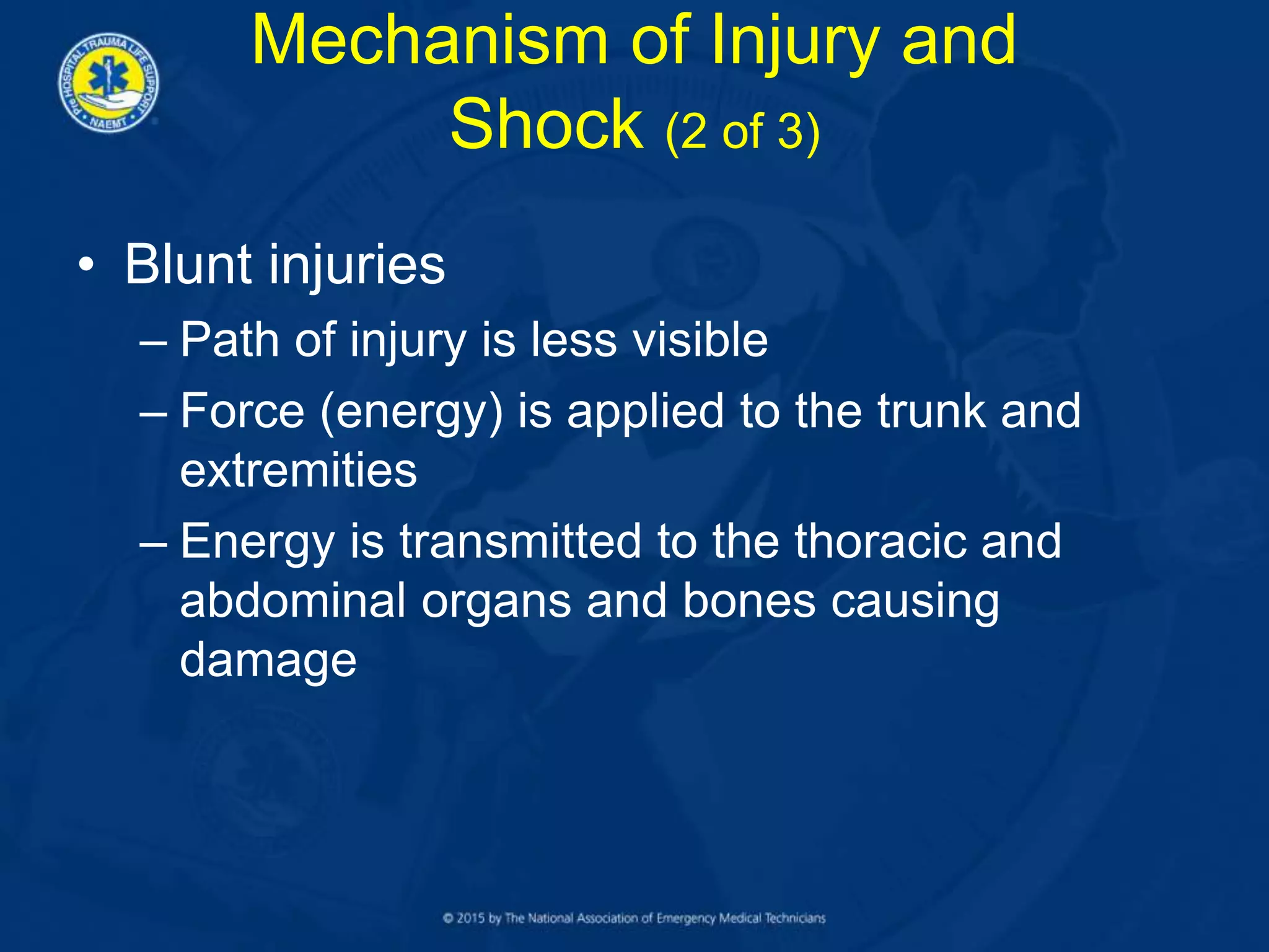 • Blunt injuries
– Path of injury is less visible
– Force (energy) is applied to the trunk and
extremities
– Energy is transmitted to the thoracic and
abdominal organs and bones causing
damage
Mechanism of Injury and
Shock (2 of 3)
 