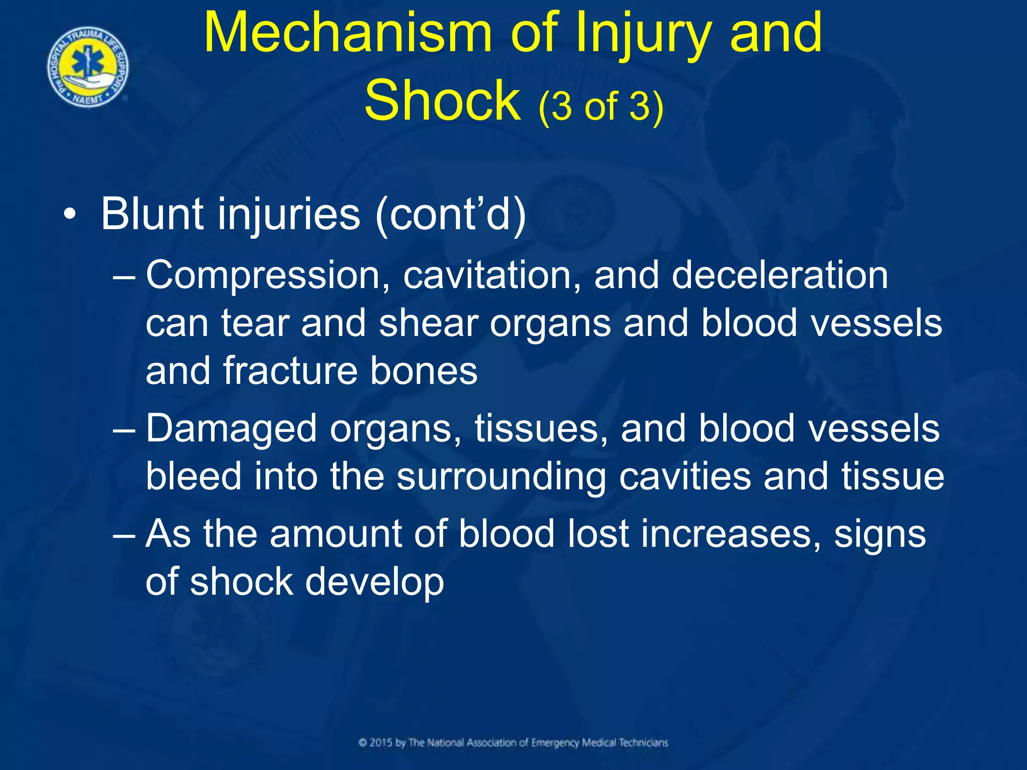 • Blunt injuries (cont’d)
– Compression, cavitation, and deceleration
can tear and shear organs and blood vessels
and fracture bones
– Damaged organs, tissues, and blood vessels
bleed into the surrounding cavities and tissue
– As the amount of blood lost increases, signs
of shock develop
Mechanism of Injury and
Shock (3 of 3)
 