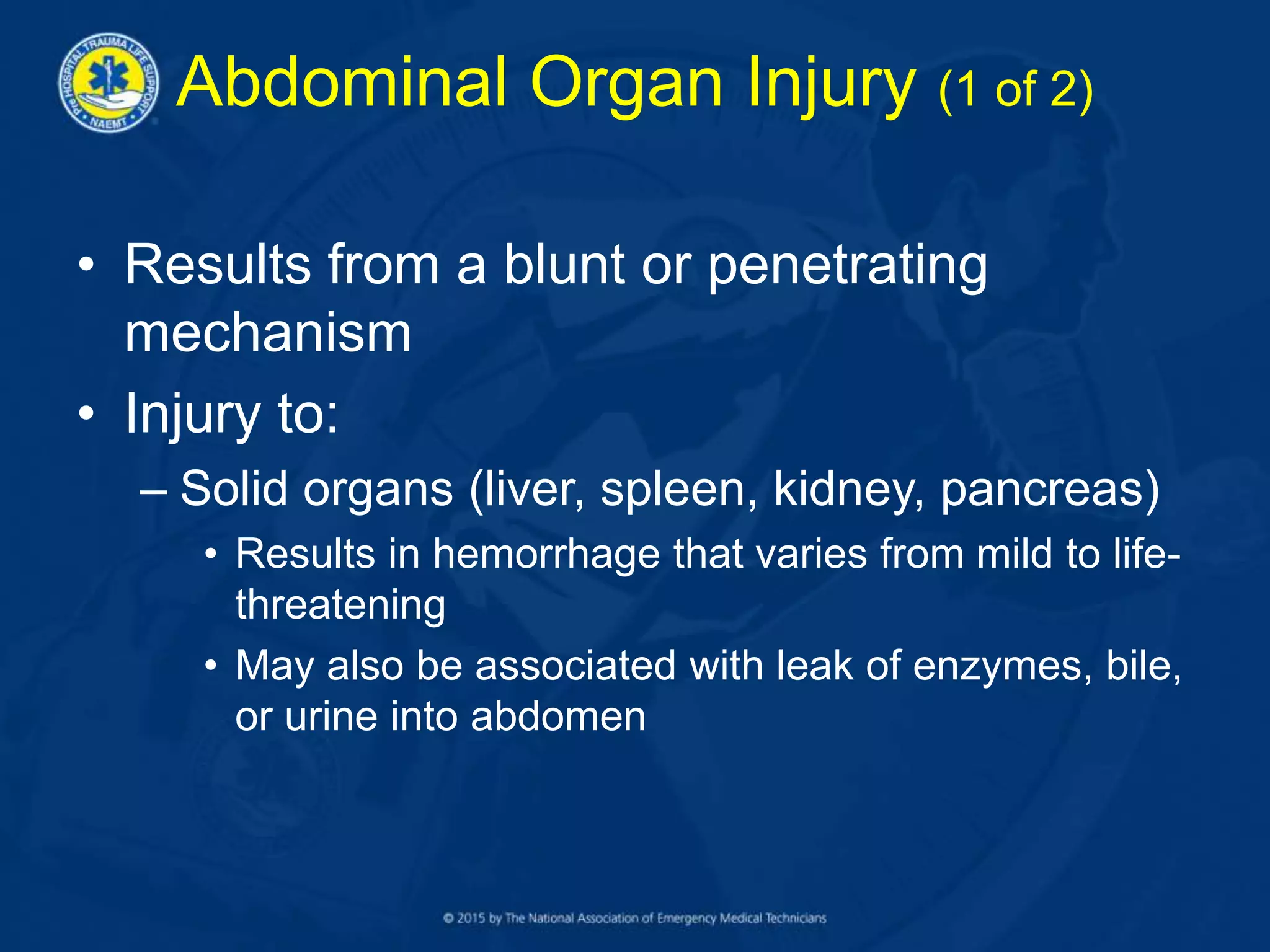 Abdominal Organ Injury (1 of 2)
• Results from a blunt or penetrating
mechanism
• Injury to:
– Solid organs (liver, spleen, kidney, pancreas)
• Results in hemorrhage that varies from mild to life-
threatening
• May also be associated with leak of enzymes, bile,
or urine into abdomen
 