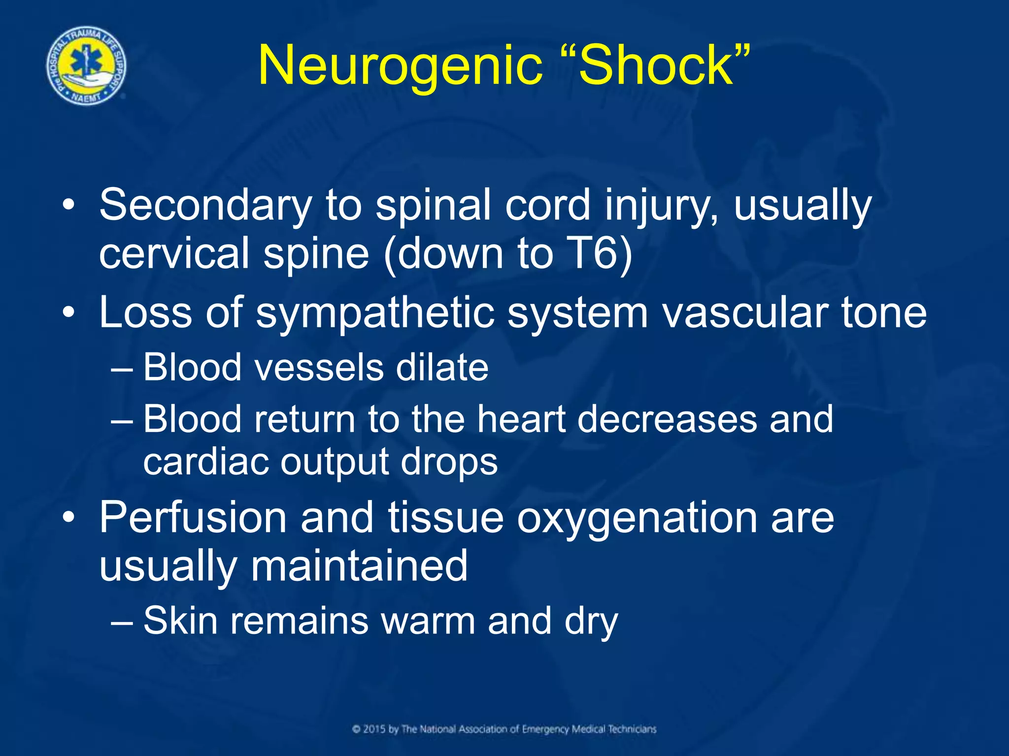 Neurogenic “Shock”
• Secondary to spinal cord injury, usually
cervical spine (down to T6)
• Loss of sympathetic system vascular tone
– Blood vessels dilate
– Blood return to the heart decreases and
cardiac output drops
• Perfusion and tissue oxygenation are
usually maintained
– Skin remains warm and dry
 