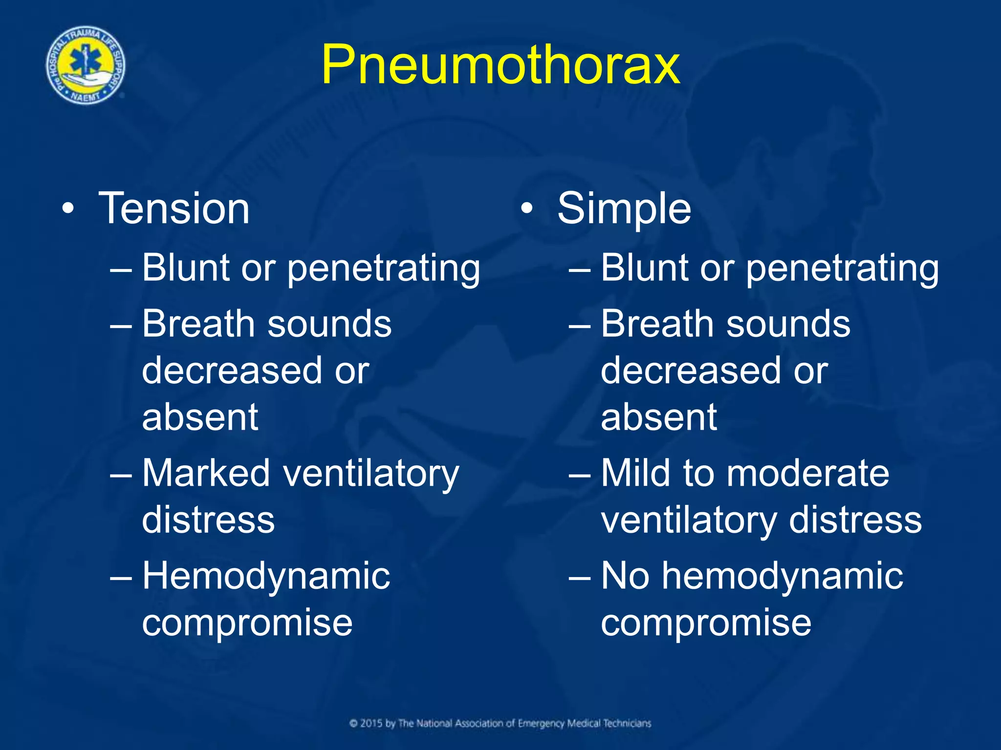 Pneumothorax
• Tension
– Blunt or penetrating
– Breath sounds
decreased or
absent
– Marked ventilatory
distress
– Hemodynamic
compromise
• Simple
– Blunt or penetrating
– Breath sounds
decreased or
absent
– Mild to moderate
ventilatory distress
– No hemodynamic
compromise
 