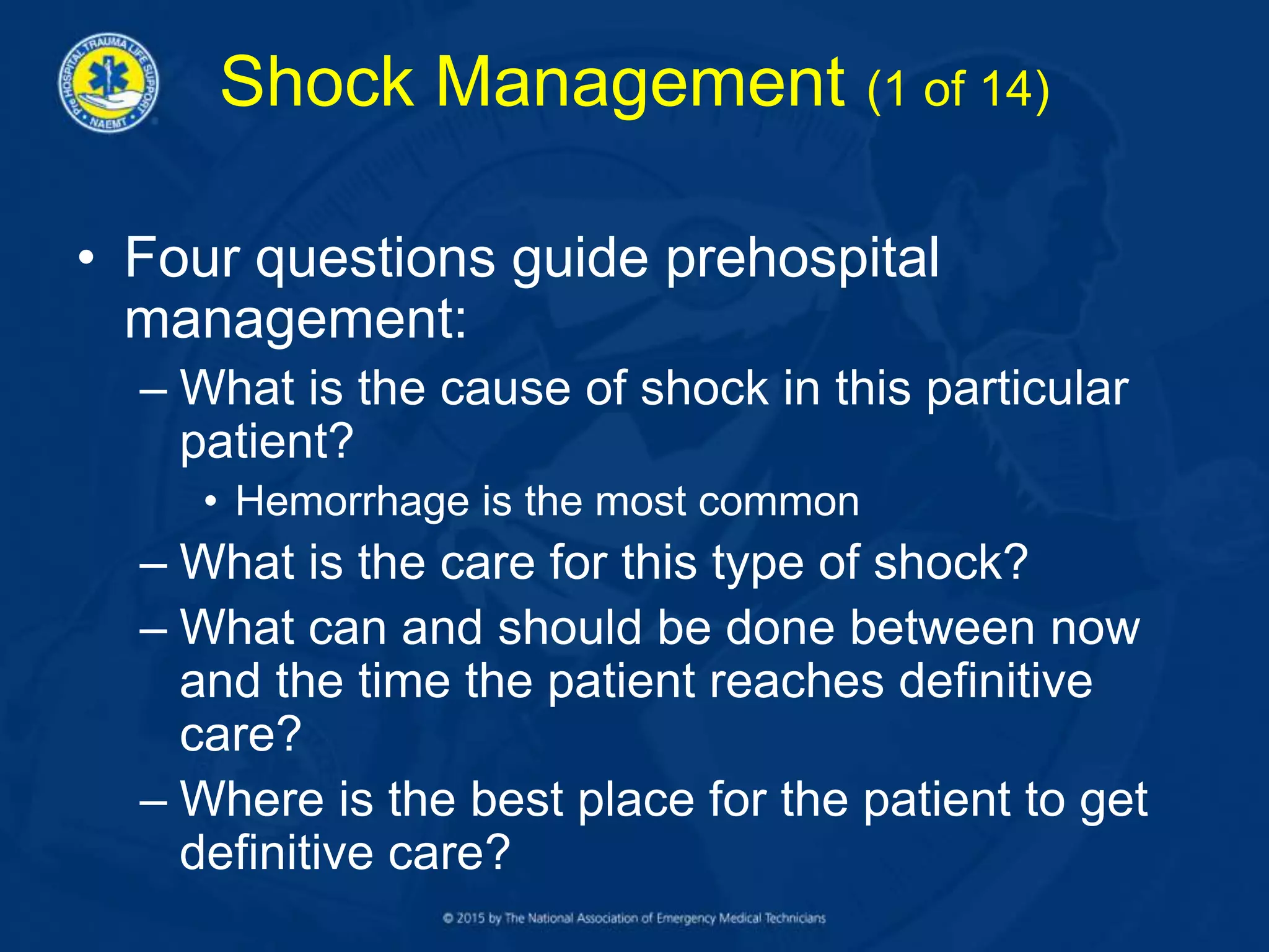 Shock Management (1 of 14)
• Four questions guide prehospital
management:
– What is the cause of shock in this particular
patient?
• Hemorrhage is the most common
– What is the care for this type of shock?
– What can and should be done between now
and the time the patient reaches definitive
care?
– Where is the best place for the patient to get
definitive care?
 