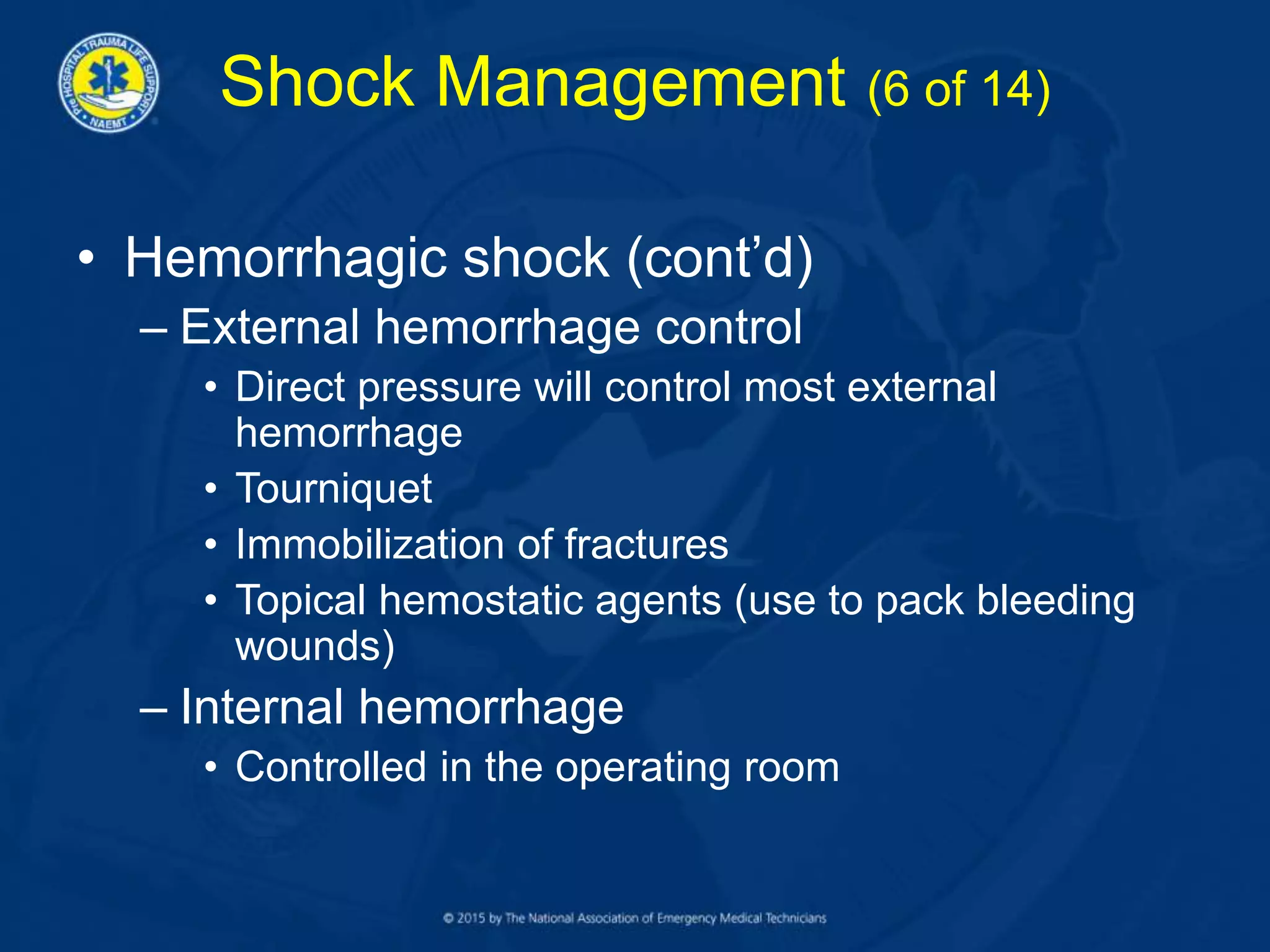 Shock Management (6 of 14)
• Hemorrhagic shock (cont’d)
– External hemorrhage control
• Direct pressure will control most external
hemorrhage
• Tourniquet
• Immobilization of fractures
• Topical hemostatic agents (use to pack bleeding
wounds)
– Internal hemorrhage
• Controlled in the operating room
 