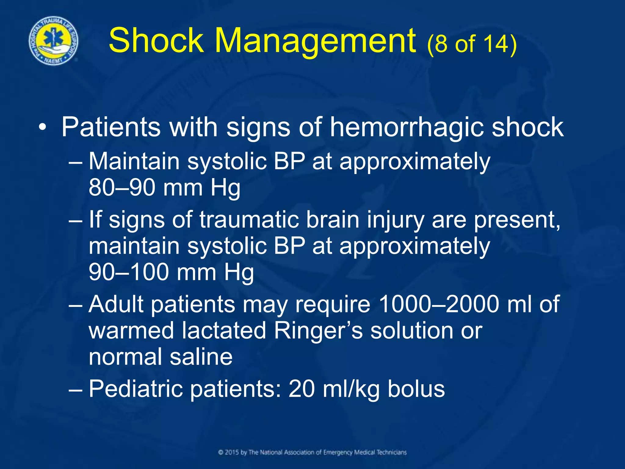 Shock Management (8 of 14)
• Patients with signs of hemorrhagic shock
– Maintain systolic BP at approximately
80–90 mm Hg
– If signs of traumatic brain injury are present,
maintain systolic BP at approximately
90–100 mm Hg
– Adult patients may require 1000–2000 ml of
warmed lactated Ringer’s solution or
normal saline
– Pediatric patients: 20 ml/kg bolus
 
