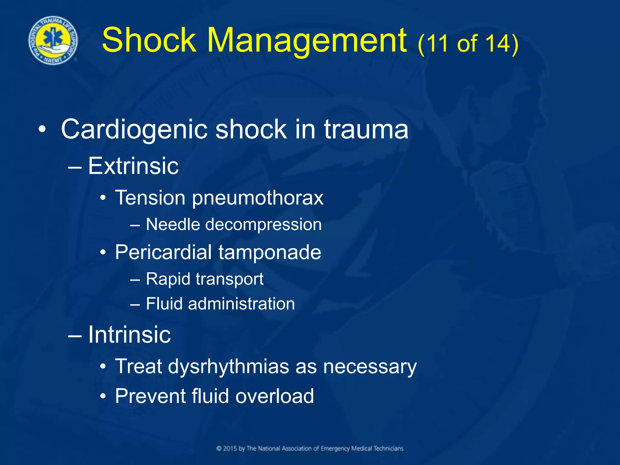 Shock Management (11 of 14)
• Cardiogenic shock in trauma
– Extrinsic
• Tension pneumothorax
– Needle decompression
• Pericardial tamponade
– Rapid transport
– Fluid administration
– Intrinsic
• Treat dysrhythmias as necessary
• Prevent fluid overload
 