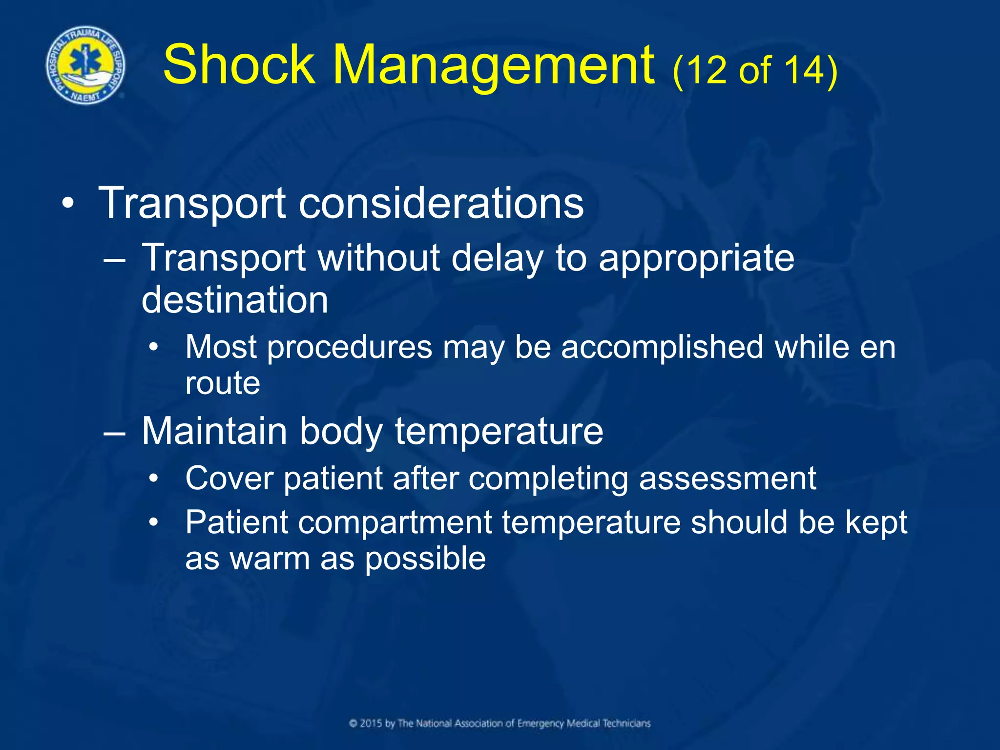 Shock Management (12 of 14)
• Transport considerations
– Transport without delay to appropriate
destination
• Most procedures may be accomplished while en
route
– Maintain body temperature
• Cover patient after completing assessment
• Patient compartment temperature should be kept
as warm as possible
 