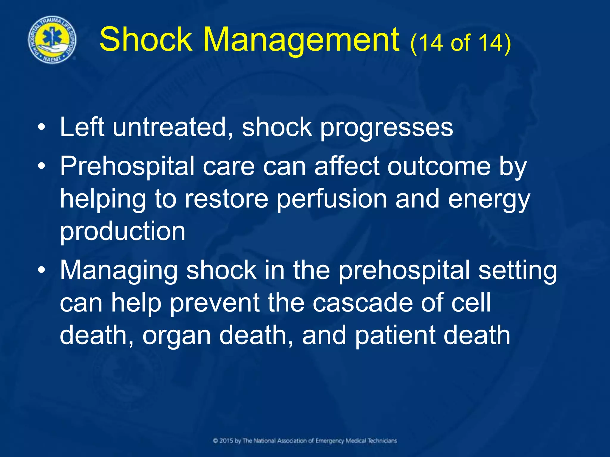Shock Management (14 of 14)
• Left untreated, shock progresses
• Prehospital care can affect outcome by
helping to restore perfusion and energy
production
• Managing shock in the prehospital setting
can help prevent the cascade of cell
death, organ death, and patient death
 