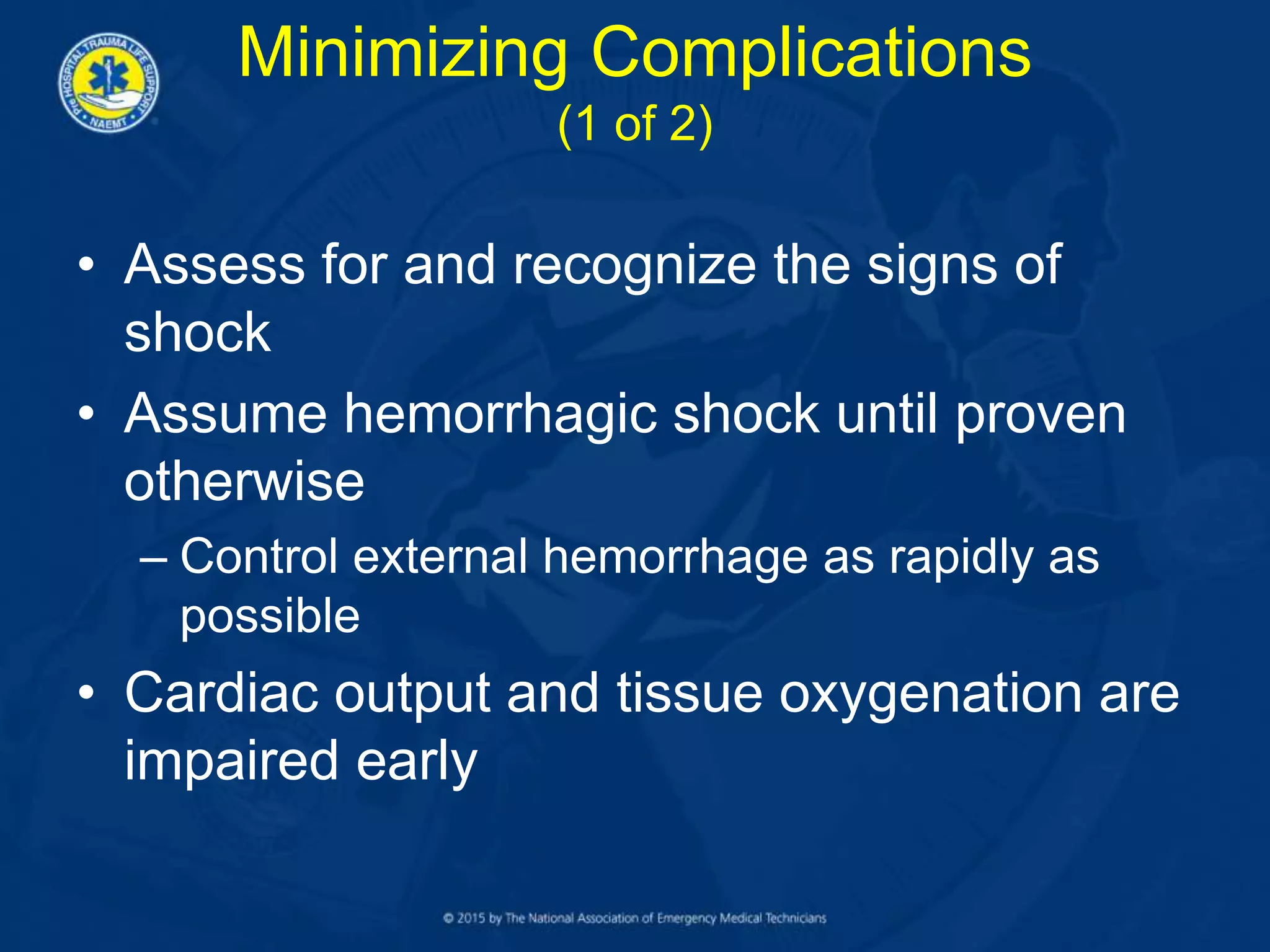 Minimizing Complications
(1 of 2)
• Assess for and recognize the signs of
shock
• Assume hemorrhagic shock until proven
otherwise
– Control external hemorrhage as rapidly as
possible
• Cardiac output and tissue oxygenation are
impaired early
 