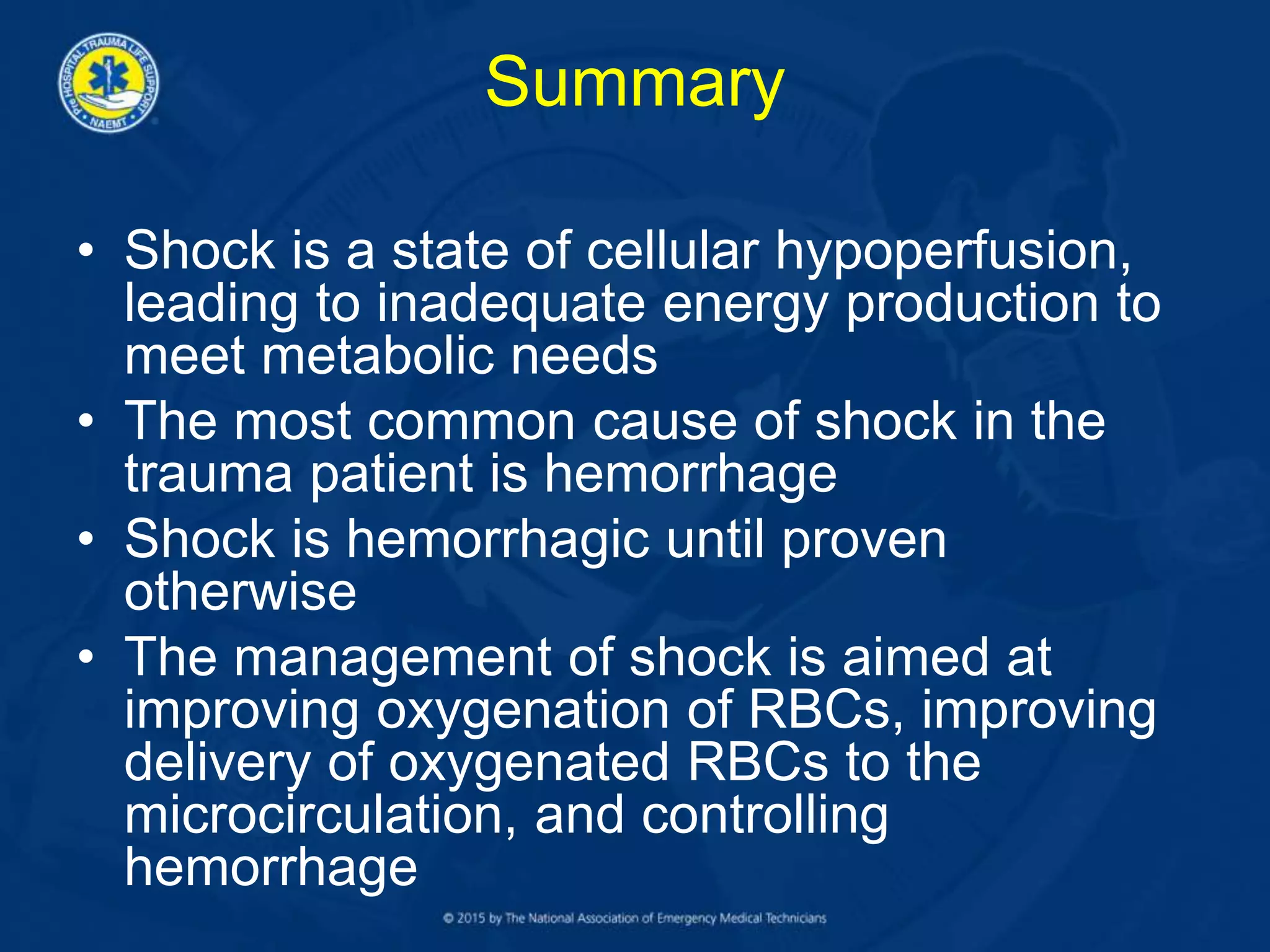 Summary
• Shock is a state of cellular hypoperfusion,
leading to inadequate energy production to
meet metabolic needs
• The most common cause of shock in the
trauma patient is hemorrhage
• Shock is hemorrhagic until proven
otherwise
• The management of shock is aimed at
improving oxygenation of RBCs, improving
delivery of oxygenated RBCs to the
microcirculation, and controlling
hemorrhage
 