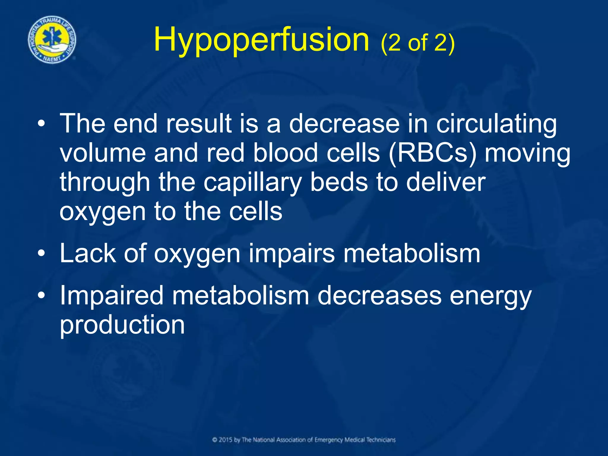Hypoperfusion (2 of 2)
• The end result is a decrease in circulating
volume and red blood cells (RBCs) moving
through the capillary beds to deliver
oxygen to the cells
• Lack of oxygen impairs metabolism
• Impaired metabolism decreases energy
production
 
