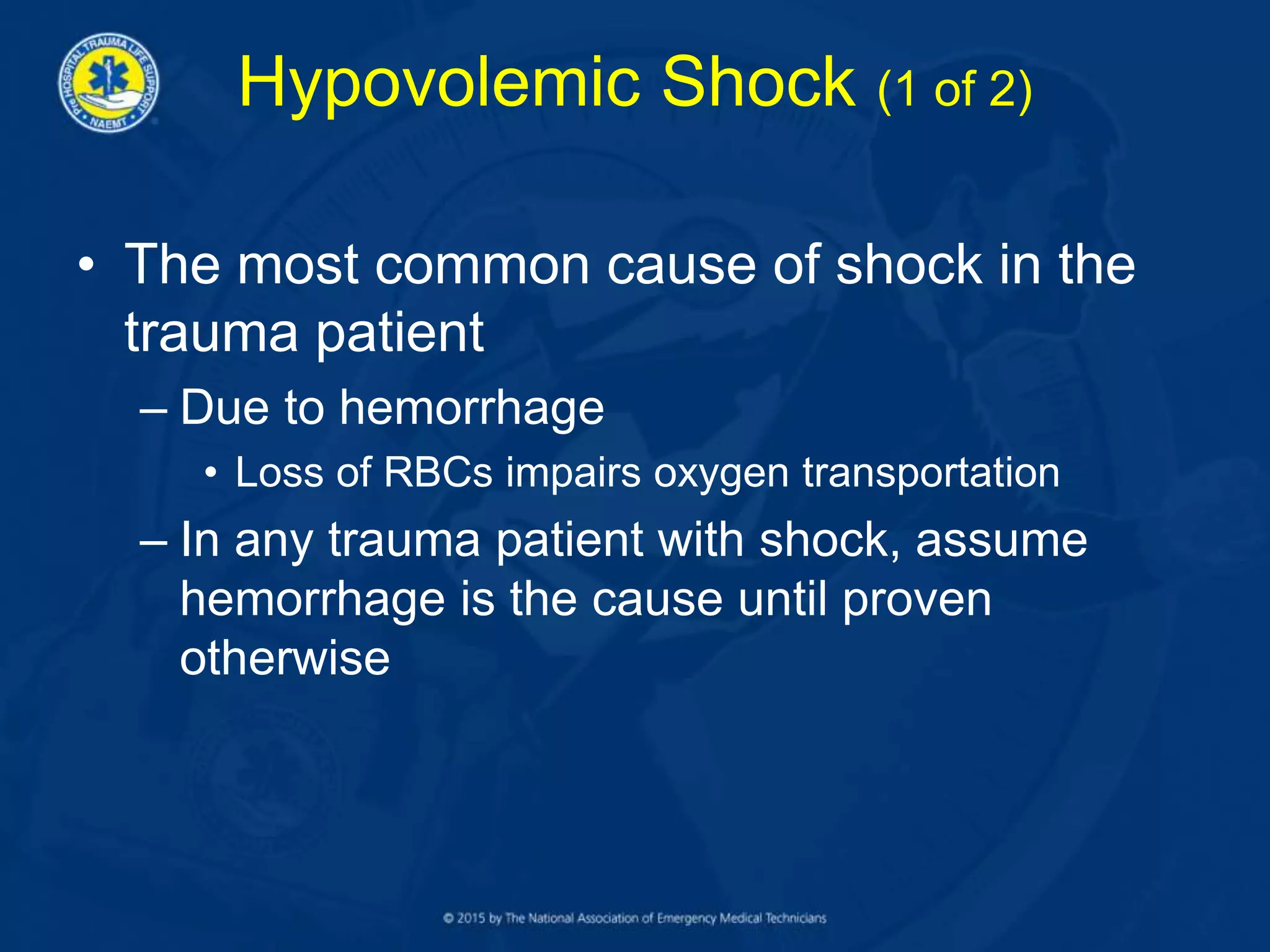 Hypovolemic Shock (1 of 2)
• The most common cause of shock in the
trauma patient
– Due to hemorrhage
• Loss of RBCs impairs oxygen transportation
– In any trauma patient with shock, assume
hemorrhage is the cause until proven
otherwise
 
