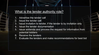 What is the tender authority role?
1. Advertise the tender call
2. Issue the tender call
3. Issue invitation to tender, if the tender is by invitation only
4. Issue the tender documentation
5. Issue addenda and process the request for information from
potential bidders
6. Receive the tenders
7. Evaluate the tenders and make recommendations for best bid
 