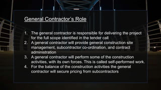 General Contractor’s Role
1. The general contractor is responsible for delivering the project
for the full scope identified in the tender call
2. A general contractor will provide general construction site
management, subcontractor co-ordination, and contract
administration
3. A general contractor will perform some of the construction
activities, with its own forces. This is called self-performed work.
4. For the balance of the construction activities the general
contractor will secure pricing from subcontractors
 