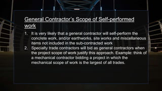 General Contractor’s Scope of Self-performed
work
1. It is very likely that a general contractor will self-perform the
concrete work, and/or earthworks, site works and miscellaneous
items not included in the sub-contracted work
2. Specialty trade contractors will bid as general contractors when
the project scope of work justify this approach. Example: think of
a mechanical contractor bidding a project in which the
mechanical scope of work is the largest of all trades.
 