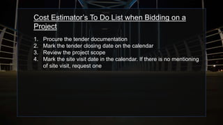 Cost Estimator’s To Do List when Bidding on a
Project
1. Procure the tender documentation
2. Mark the tender closing date on the calendar
3. Review the project scope
4. Mark the site visit date in the calendar. If there is no mentioning
of site visit, request one
 