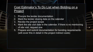 Cost Estimator’s To Do List when Bidding on a
Project
1. Procure the tender documentation
2. Mark the tender closing date on the calendar
3. Review the project scope
4. Mark the site visit date in the calendar. If there is no mentioning
of site visit, request one
5. Prepare and submit documentation for bonding requirements
(will cover this in detail in the project indirect costs)
 