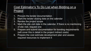 Cost Estimator’s To Do List when Bidding on a
Project
1. Procure the tender documentation
2. Mark the tender closing date on the calendar
3. Review the project scope
4. Mark the site visit date in the calendar. If there is no mentioning
of site visit, request one
5. Prepare and submit documentation for bonding requirements
(will cover this in detail in the project indirect costs)
6. Prepare the cost estimate development plan and assess
required resources to implement it
 