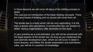 In future lessons we will cover all steps of the bidding process in
detail.
This was just an introduction of the basic bidding concepts. There
are many facets of bidding and no course will cover them all.
The tender law is a topic which can be very captivating. It is the
topic a lawyer who specializes in construction law can present in
detail. Various organizations offer seminars on this topic
In your practice as a cost estimator, you will not be concerned with
the legal aspects of the tender law. As long as you implement the
cost estimate development plan, which we will cover in detail in
future lessons, and follow the tender preparation and submission
rules, you will be in a position of knowledge.
 