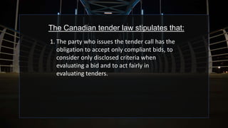 The Canadian tender law stipulates that:
1. The party who issues the tender call has the
obligation to accept only compliant bids, to
consider only disclosed criteria when
evaluating a bid and to act fairly in
evaluating tenders.
 