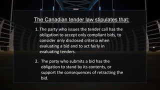 The Canadian tender law stipulates that:
1. The party who issues the tender call has the
obligation to accept only compliant bids, to
consider only disclosed criteria when
evaluating a bid and to act fairly in
evaluating tenders.
2. The party who submits a bid has the
obligation to stand by its contents, or
support the consequences of retracting the
bid.
 