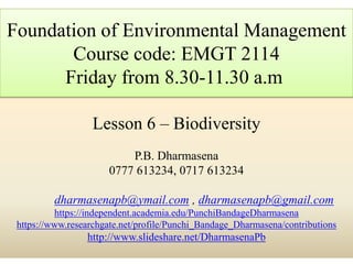 Lesson 6 – Biodiversity
P.B. Dharmasena
0777 613234, 0717 613234
dharmasenapb@ymail.com , dharmasenapb@gmail.com
https://independent.academia.edu/PunchiBandageDharmasena
https://www.researchgate.net/profile/Punchi_Bandage_Dharmasena/contributions
http://www.slideshare.net/DharmasenaPb
Foundation of Environmental Management
Course code: EMGT 2114
Friday from 8.30-11.30 a.m
 