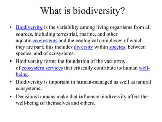 What is biodiversity?
• Biodiversity is the variability among living organisms from all
sources, including terrestrial, marine, and other
aquatic ecosystems and the ecological complexes of which
they are part; this includes diversity within species, between
species, and of ecosystems.
• Biodiversity forms the foundation of the vast array
of ecosystem services that critically contribute to human well-
being.
• Biodiversity is important in human-managed as well as natural
ecosystems.
• Decisions humans make that influence biodiversity affect the
well-being of themselves and others.
 