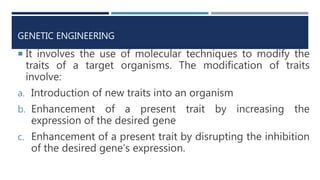 GENETIC ENGINEERING
 It involves the use of molecular techniques to modify the
traits of a target organisms. The modification of traits
involve:
a. Introduction of new traits into an organism
b. Enhancement of a present trait by increasing the
expression of the desired gene
c. Enhancement of a present trait by disrupting the inhibition
of the desired gene’s expression.
 