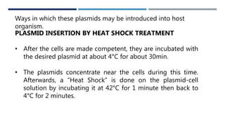 WAYS
Ways in which these plasmids may be introduced into host
organism.
PLASMID INSERTION BY HEAT SHOCK TREATMENT
• After the cells are made competent, they are incubated with
the desired plasmid at about 4°C for about 30min.
• The plasmids concentrate near the cells during this time.
Afterwards, a “Heat Shock” is done on the plasmid-cell
solution by incubating it at 42°C for 1 minute then back to
4°C for 2 minutes.
 