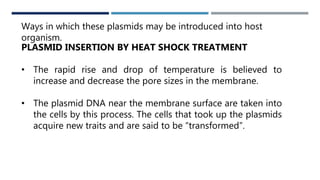 WAYS
Ways in which these plasmids may be introduced into host
organism.
PLASMID INSERTION BY HEAT SHOCK TREATMENT
• The rapid rise and drop of temperature is believed to
increase and decrease the pore sizes in the membrane.
• The plasmid DNA near the membrane surface are taken into
the cells by this process. The cells that took up the plasmids
acquire new traits and are said to be “transformed”.
 